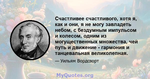 Счастливее счастливого, хотя я, как и они, я не могу завладеть небом, с бездумным импульсом и колесом, одним из могущественных множества, чей путь и движение - гармония и танцевальная великолепная.