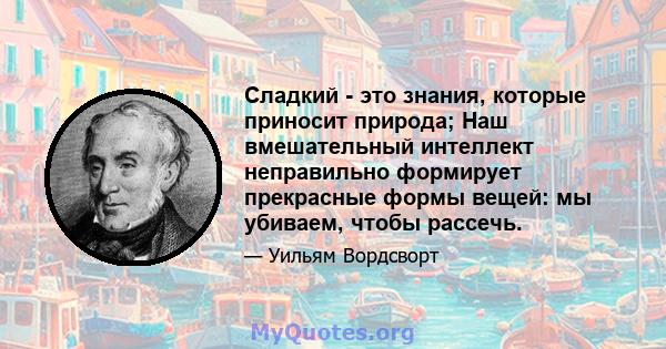 Сладкий - это знания, которые приносит природа; Наш вмешательный интеллект неправильно формирует прекрасные формы вещей: мы убиваем, чтобы рассечь.