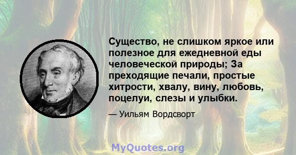 Существо, не слишком яркое или полезное для ежедневной еды человеческой природы; За преходящие печали, простые хитрости, хвалу, вину, любовь, поцелуи, слезы и улыбки.