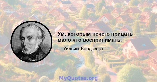 Ум, которым нечего придать мало что воспринимать.