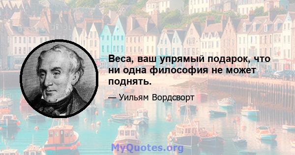 Веса, ваш упрямый подарок, что ни одна философия не может поднять.