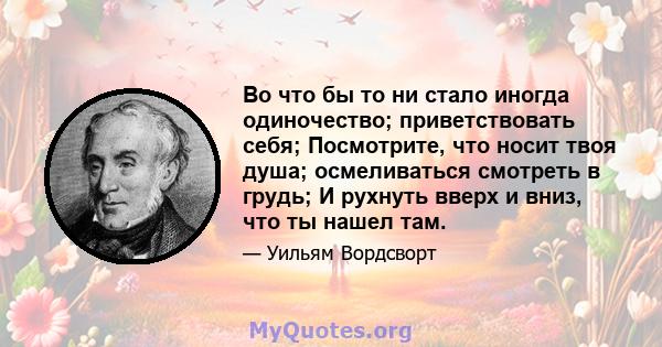 Во что бы то ни стало иногда одиночество; приветствовать себя; Посмотрите, что носит твоя душа; осмеливаться смотреть в грудь; И рухнуть вверх и вниз, что ты нашел там.