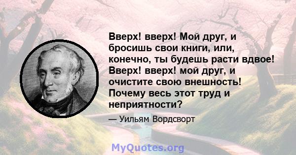 Вверх! вверх! Мой друг, и бросишь свои книги, или, конечно, ты будешь расти вдвое! Вверх! вверх! мой друг, и очистите свою внешность! Почему весь этот труд и неприятности?