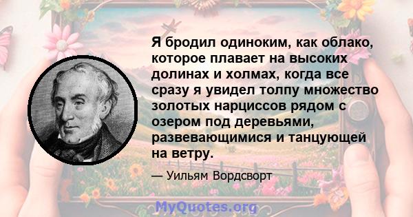 Я бродил одиноким, как облако, которое плавает на высоких долинах и холмах, когда все сразу я увидел толпу множество золотых нарциссов рядом с озером под деревьями, развевающимися и танцующей на ветру.