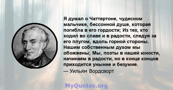 Я думал о Чаттертоне, чудесном мальчике, бессонной душе, которая погибла в его гордости; Из тех, кто ходил во славе и в радости, следуя за его плугом, вдоль горной стороны. Нашим собственным духом мы обожжены; Мы, поэты 