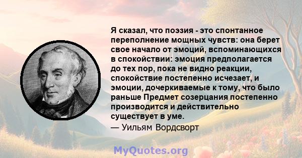 Я сказал, что поэзия - это спонтанное переполнение мощных чувств: она берет свое начало от эмоций, вспоминающихся в спокойствии: эмоция предполагается до тех пор, пока не видно реакции, спокойствие постепенно исчезает,