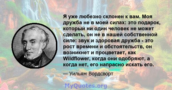 Я уже любезно склонен к вам. Моя дружба не в моей силах: это подарок, который ни один человек не может сделать, он не в нашей собственной силе: звук и здоровая дружба - это рост времени и обстоятельств, он возникнет и