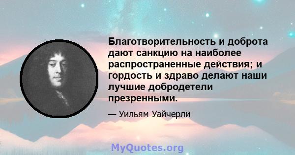 Благотворительность и доброта дают санкцию на наиболее распространенные действия; и гордость и здраво делают наши лучшие добродетели презренными.