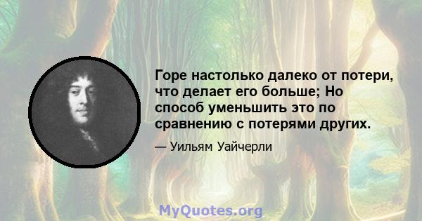 Горе настолько далеко от потери, что делает его больше; Но способ уменьшить это по сравнению с потерями других.