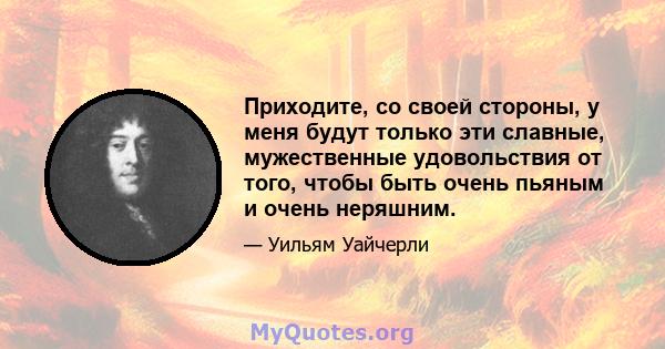 Приходите, со своей стороны, у меня будут только эти славные, мужественные удовольствия от того, чтобы быть очень пьяным и очень неряшним.