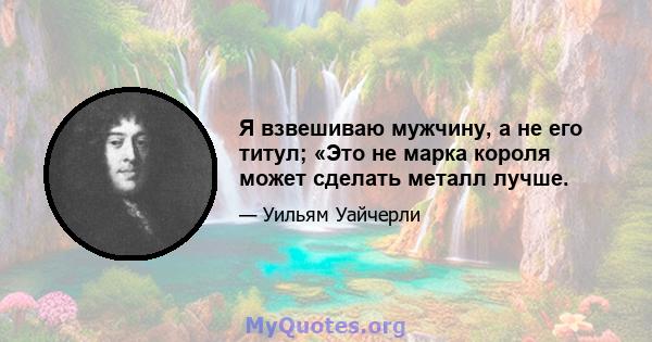 Я взвешиваю мужчину, а не его титул; «Это не марка короля может сделать металл лучше.