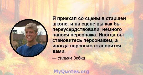 Я приехал со сцены в старшей школе, и на сцене вы как бы переусердствовали, немного нанося персонажа. Иногда вы становитесь персонажем, а иногда персонаж становится вами.