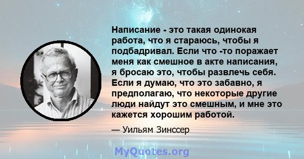 Написание - это такая одинокая работа, что я стараюсь, чтобы я подбадривал. Если что -то поражает меня как смешное в акте написания, я бросаю это, чтобы развлечь себя. Если я думаю, что это забавно, я предполагаю, что