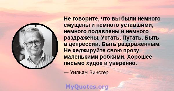 Не говорите, что вы были немного смущены и немного уставшими, немного подавлены и немного раздражены. Устать. Путать. Быть в депрессии. Быть раздраженным. Не хеджируйте свою прозу маленькими робкими. Хорошее письмо