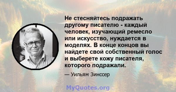 Не стесняйтесь подражать другому писателю - каждый человек, изучающий ремесло или искусство, нуждается в моделях. В конце концов вы найдете свой собственный голос и выберете кожу писателя, которого подражали.