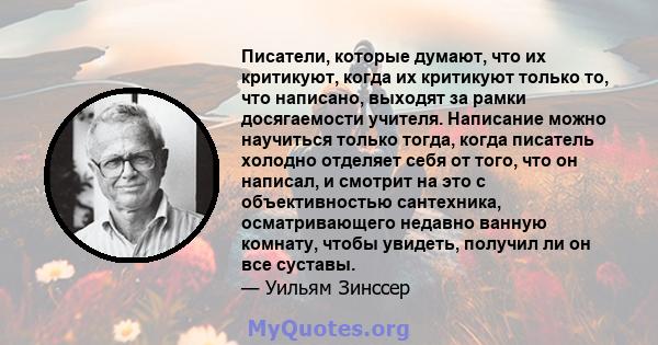 Писатели, которые думают, что их критикуют, когда их критикуют только то, что написано, выходят за рамки досягаемости учителя. Написание можно научиться только тогда, когда писатель холодно отделяет себя от того, что он 