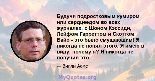 Будучи подростковым кумиром или сердцеедом во всех журналах, с Шоном Кэссиди, Лейфом Гарреттом и Скоттом Байо - это было смущающим! Я никогда не понял этого. Я имею в виду, почему я? Я никогда не получил это.