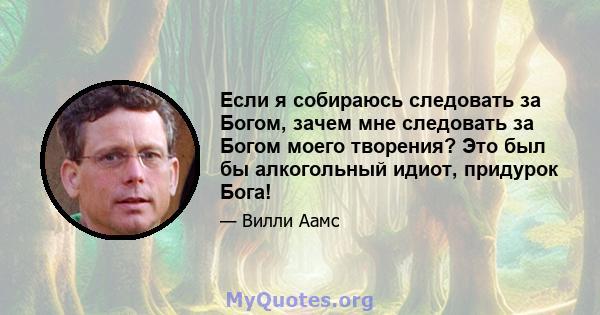 Если я собираюсь следовать за Богом, зачем мне следовать за Богом моего творения? Это был бы алкогольный идиот, придурок Бога!