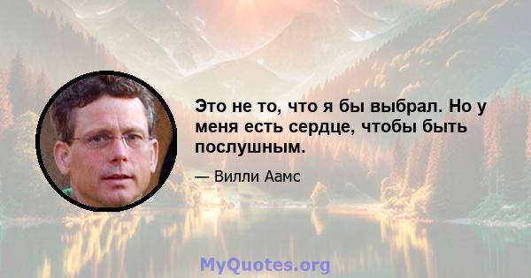 Это не то, что я бы выбрал. Но у меня есть сердце, чтобы быть послушным.