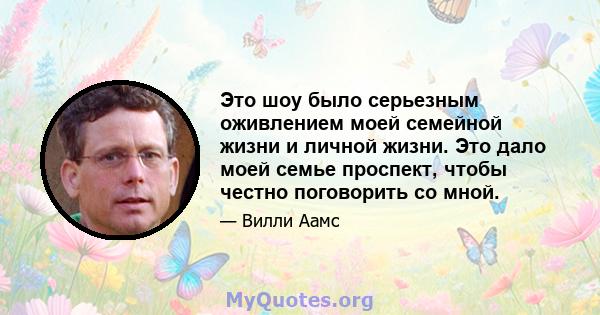 Это шоу было серьезным оживлением моей семейной жизни и личной жизни. Это дало моей семье проспект, чтобы честно поговорить со мной.