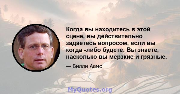 Когда вы находитесь в этой сцене, вы действительно задаетесь вопросом, если вы когда -либо будете. Вы знаете, насколько вы мерзкие и грязные.