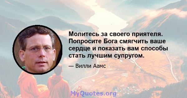 Молитесь за своего приятеля. Попросите Бога смягчить ваше сердце и показать вам способы стать лучшим супругом.