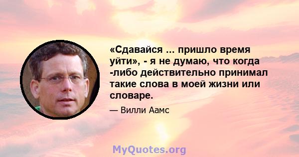 «Сдавайся ... пришло время уйти», - я не думаю, что когда -либо действительно принимал такие слова в моей жизни или словаре.