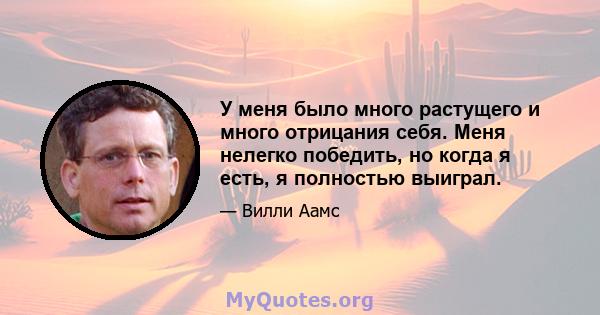 У меня было много растущего и много отрицания себя. Меня нелегко победить, но когда я есть, я полностью выиграл.