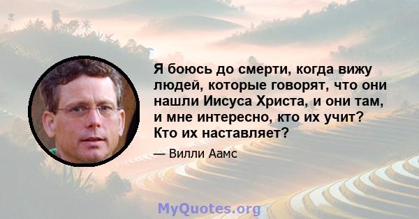 Я боюсь до смерти, когда вижу людей, которые говорят, что они нашли Иисуса Христа, и они там, и мне интересно, кто их учит? Кто их наставляет?