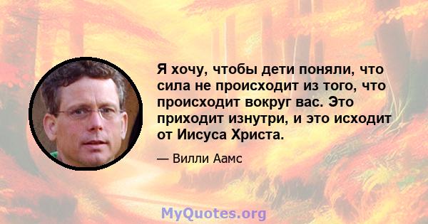 Я хочу, чтобы дети поняли, что сила не происходит из того, что происходит вокруг вас. Это приходит изнутри, и это исходит от Иисуса Христа.