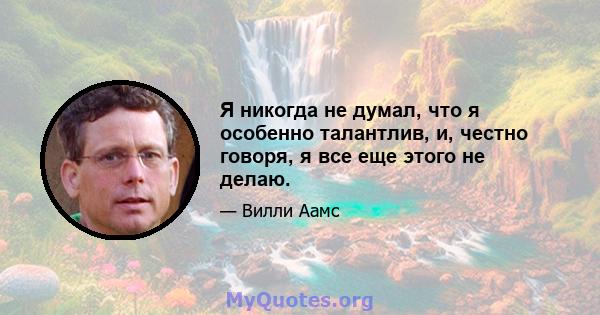 Я никогда не думал, что я особенно талантлив, и, честно говоря, я все еще этого не делаю.