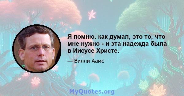 Я помню, как думал, это то, что мне нужно - и эта надежда была в Иисусе Христе.