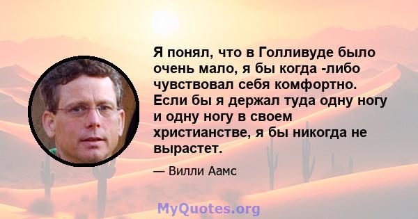 Я понял, что в Голливуде было очень мало, я бы когда -либо чувствовал себя комфортно. Если бы я держал туда одну ногу и одну ногу в своем христианстве, я бы никогда не вырастет.