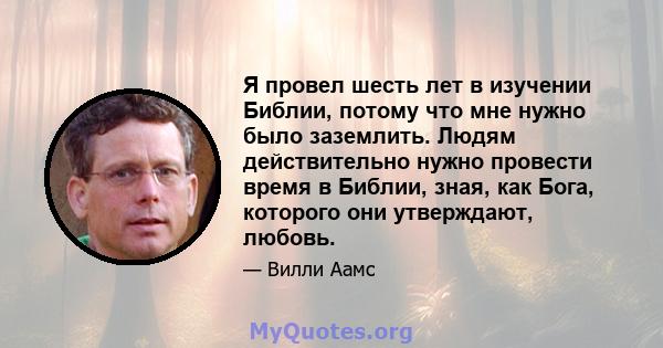 Я провел шесть лет в изучении Библии, потому что мне нужно было заземлить. Людям действительно нужно провести время в Библии, зная, как Бога, которого они утверждают, любовь.