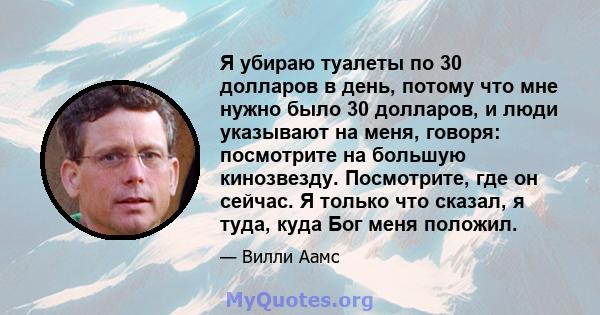 Я убираю туалеты по 30 долларов в день, потому что мне нужно было 30 долларов, и люди указывают на меня, говоря: посмотрите на большую кинозвезду. Посмотрите, где он сейчас. Я только что сказал, я туда, куда Бог меня