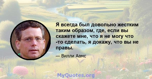 Я всегда был довольно жестким таким образом, где, если вы скажете мне, что я не могу что -то сделать, я докажу, что вы не правы.