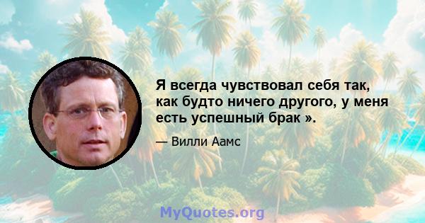 Я всегда чувствовал себя так, как будто ничего другого, у меня есть успешный брак ».