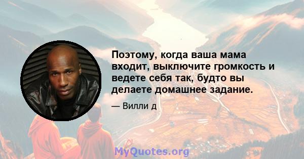 Поэтому, когда ваша мама входит, выключите громкость и ведете себя так, будто вы делаете домашнее задание.