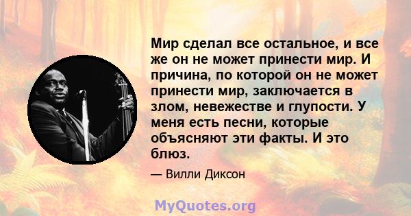 Мир сделал все остальное, и все же он не может принести мир. И причина, по которой он не может принести мир, заключается в злом, невежестве и глупости. У меня есть песни, которые объясняют эти факты. И это блюз.