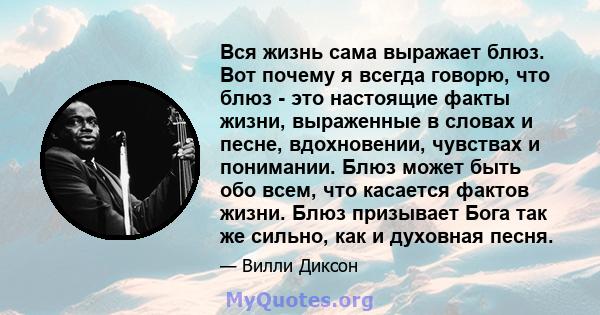 Вся жизнь сама выражает блюз. Вот почему я всегда говорю, что блюз - это настоящие факты жизни, выраженные в словах и песне, вдохновении, чувствах и понимании. Блюз может быть обо всем, что касается фактов жизни. Блюз