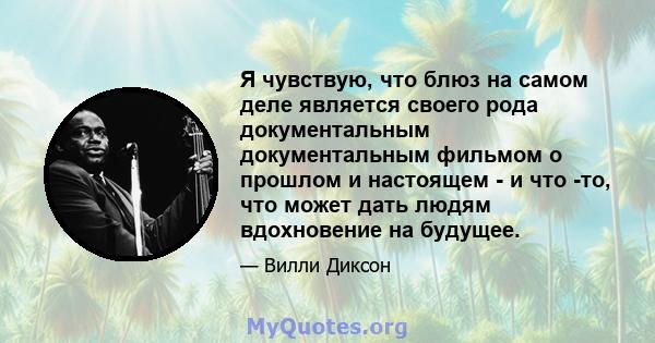 Я чувствую, что блюз на самом деле является своего рода документальным документальным фильмом о прошлом и настоящем - и что -то, что может дать людям вдохновение на будущее.