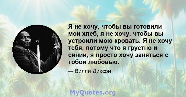 Я не хочу, чтобы вы готовили мой хлеб, я не хочу, чтобы вы устроили мою кровать. Я не хочу тебя, потому что я грустно и синий, я просто хочу заняться с тобой любовью.