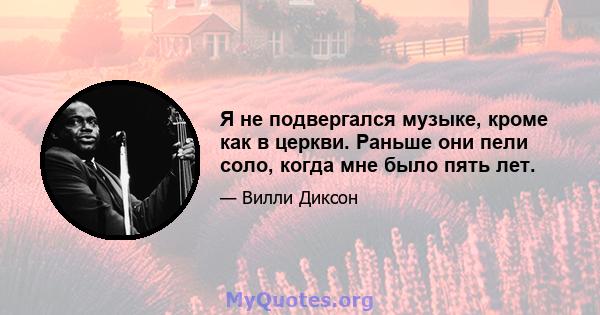 Я не подвергался музыке, кроме как в церкви. Раньше они пели соло, когда мне было пять лет.