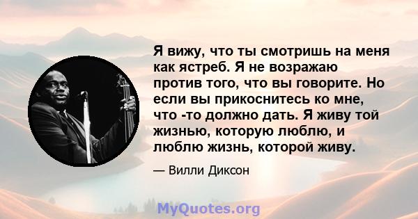 Я вижу, что ты смотришь на меня как ястреб. Я не возражаю против того, что вы говорите. Но если вы прикоснитесь ко мне, что -то должно дать. Я живу той жизнью, которую люблю, и люблю жизнь, которой живу.