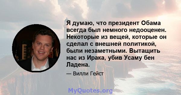 Я думаю, что президент Обама всегда был немного недооценен. Некоторые из вещей, которые он сделал с внешней политикой, были незаметными. Вытащить нас из Ирака, убив Усаму бен Ладена.