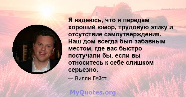 Я надеюсь, что я передам хороший юмор, трудовую этику и отсутствие самоутверждения. Наш дом всегда был забавным местом, где вас быстро постучали бы, если вы относитесь к себе слишком серьезно.