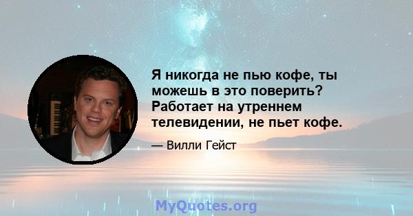 Я никогда не пью кофе, ты можешь в это поверить? Работает на утреннем телевидении, не пьет кофе.