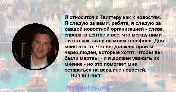 Я относится к Твиттеру как к новостям. Я следую за вами, ребята, я следую за каждой новостной организацией - слева, справа, в центре и все, что между ними - и это как тикер на моем телефоне. Для меня это то, что вы