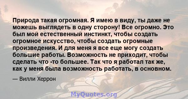 Природа такая огромная. Я имею в виду, ты даже не можешь выглядеть в одну сторону! Все огромно. Это был мой естественный инстинкт, чтобы создать огромное искусство, чтобы создать огромные произведения. И для меня я все