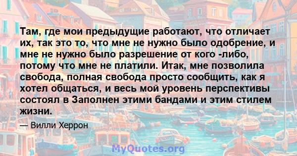 Там, где мои предыдущие работают, что отличает их, так это то, что мне не нужно было одобрение, и мне не нужно было разрешение от кого -либо, потому что мне не платили. Итак, мне позволила свобода, полная свобода просто 